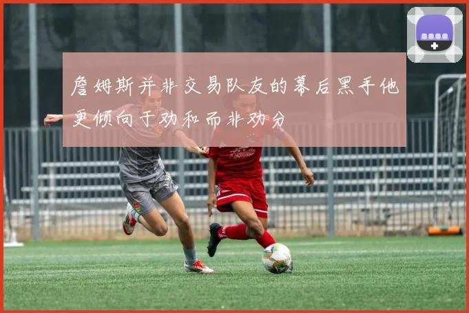詹姆斯并非交易队友的幕后黑手他更倾向于劝和而非劝分