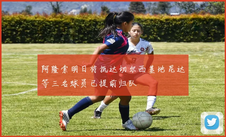 阿隆索明日将抵达切尔西基地昆达等三名球员已提前归队