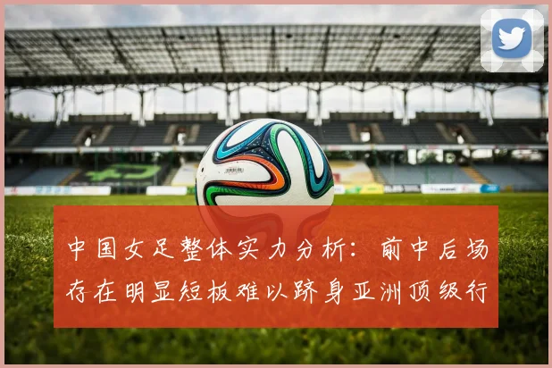 中国女足整体实力分析：前中后场存在明显短板难以跻身亚洲顶级行列