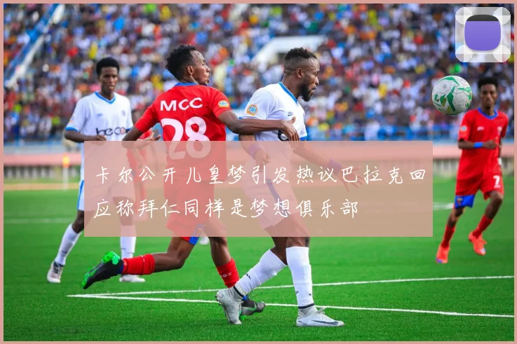 卡尔公开儿皇梦引发热议巴拉克回应称拜仁同样是梦想俱乐部