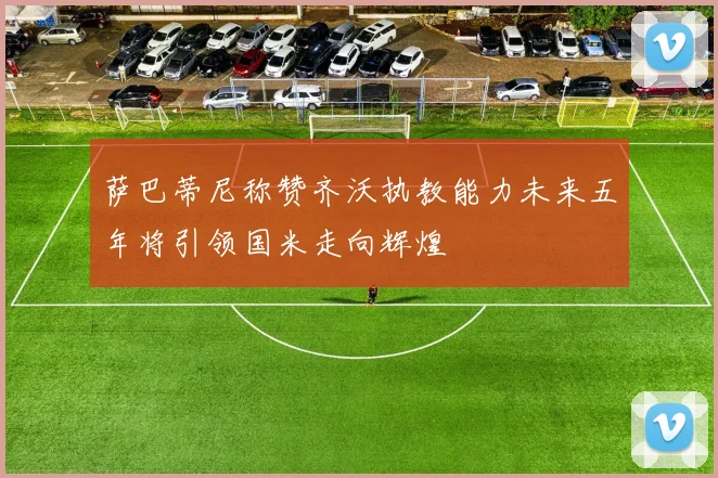 萨巴蒂尼称赞齐沃执教能力未来五年将引领国米走向辉煌
