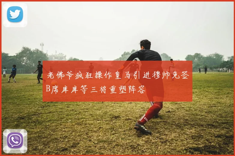 老佛爷疯狂操作皇马引进穆帅免签B席库库等三将重塑阵容