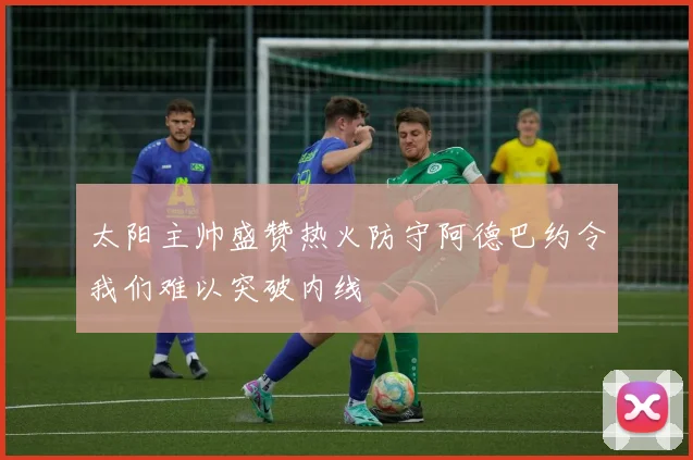 太阳主帅盛赞热火防守阿德巴约令我们难以突破内线