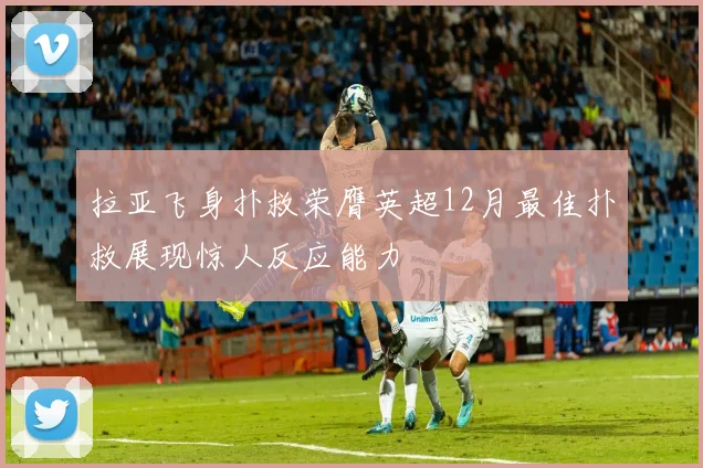 拉亚飞身扑救荣膺英超12月最佳扑救展现惊人反应能力