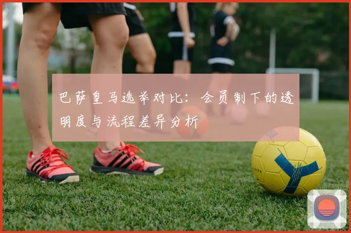 巴萨皇马选举对比：会员制下的透明度与流程差异分析