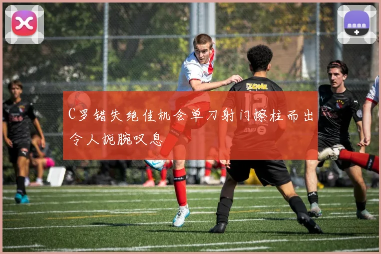 C罗错失绝佳机会单刀射门擦柱而出令人扼腕叹息
