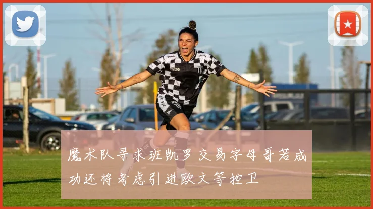 魔术队寻求班凯罗交易字母哥若成功还将考虑引进欧文等控卫