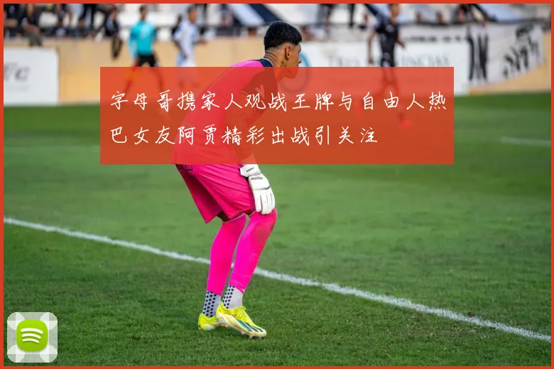 字母哥携家人观战王牌与自由人热巴女友阿贾精彩出战引关注