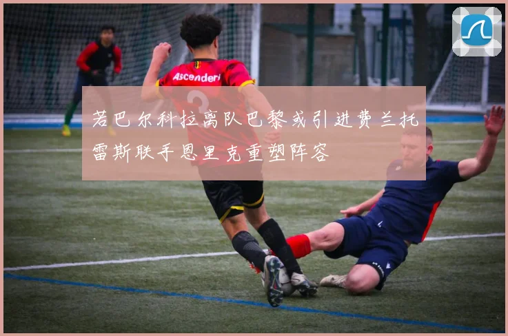 若巴尔科拉离队巴黎或引进费兰托雷斯联手恩里克重塑阵容