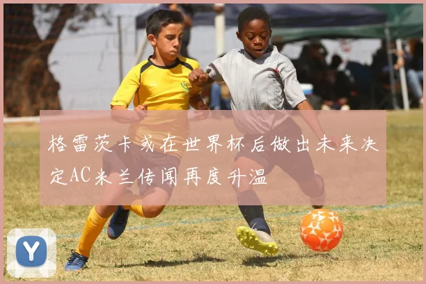 格雷茨卡或在世界杯后做出未来决定AC米兰传闻再度升温