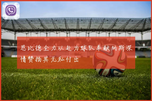 恩比德全力以赴为球队奉献纳斯深情赞扬其无私付出