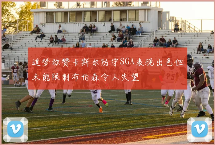 追梦称赞卡斯尔防守SGA表现出色但未能限制布伦森令人失望