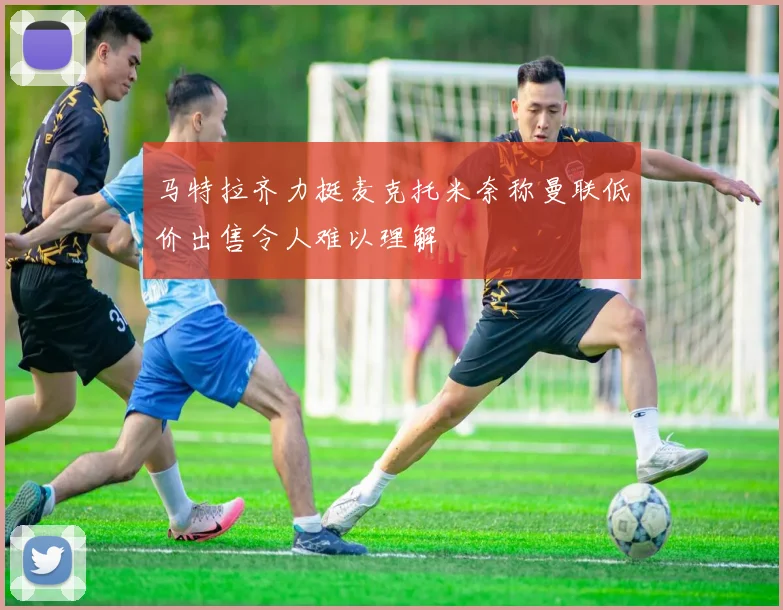 马特拉齐力挺麦克托米奈称曼联低价出售令人难以理解