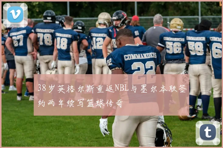 38岁英格尔斯重返NBL与墨尔本联签约两年续写篮球传奇