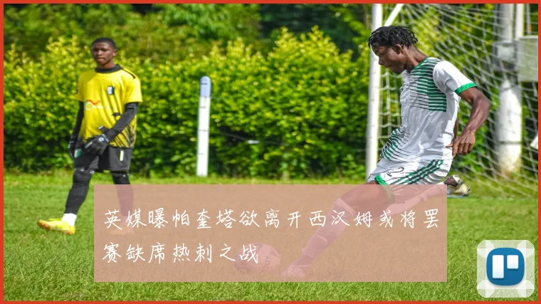 英媒曝帕奎塔欲离开西汉姆或将罢赛缺席热刺之战