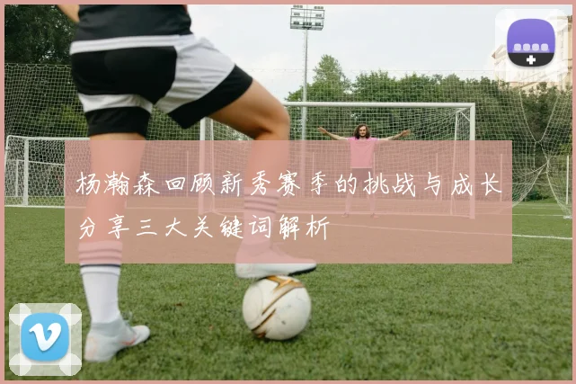 杨瀚森回顾新秀赛季的挑战与成长分享三大关键词解析