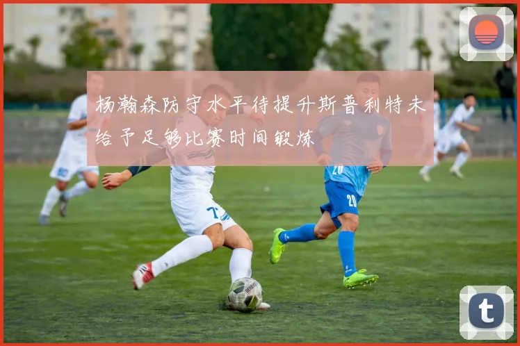 杨瀚森防守水平待提升斯普利特未给予足够比赛时间锻炼