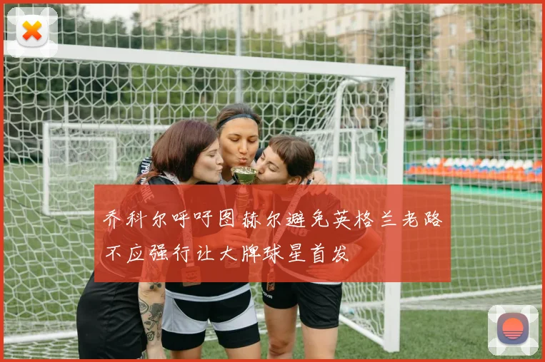 乔科尔呼吁图赫尔避免英格兰老路不应强行让大牌球星首发