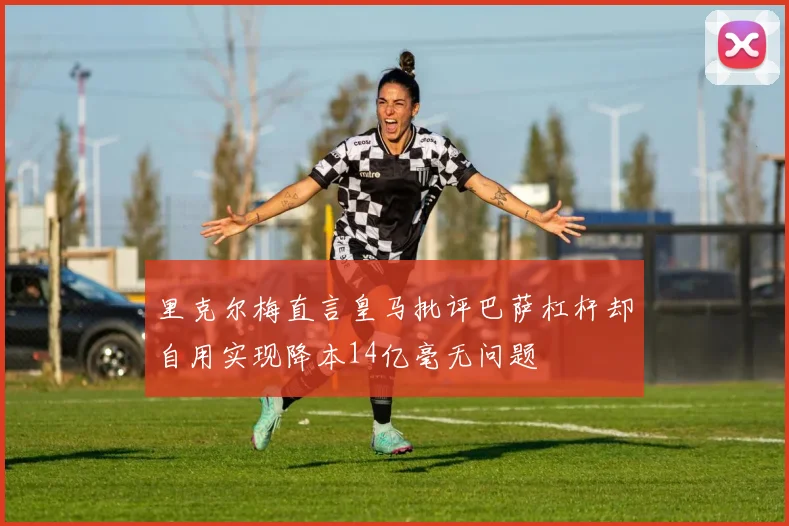 里克尔梅直言皇马批评巴萨杠杆却自用实现降本14亿毫无问题