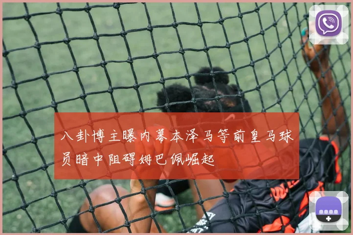 八卦博主曝内幕本泽马等前皇马球员暗中阻碍姆巴佩崛起